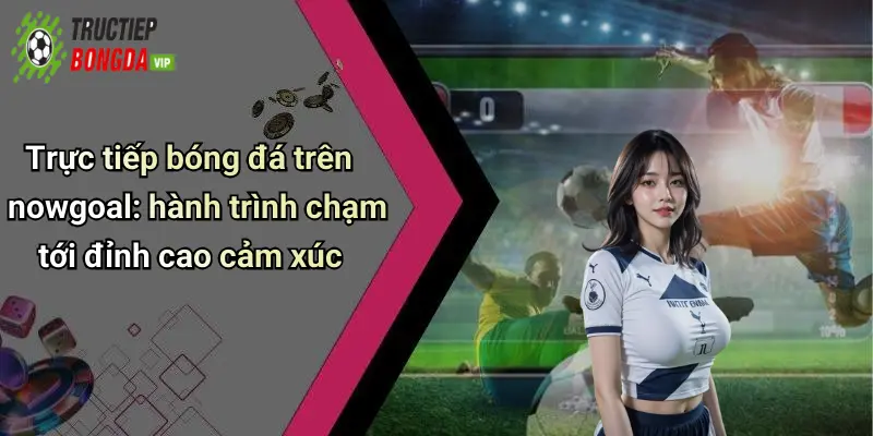 Trực tiếp bóng đá trên nowgoal: hành trình chạm tới đỉnh cao cảm xúc
