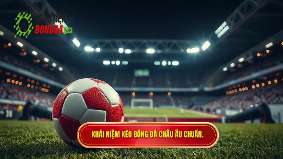 Kèo bóng đá Châu Âu là gì? Hiểu đúng bản chất để chiến thắng